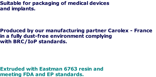 Suitable for packaging of medical devices
and implants.



Produced by our manufacturing partner Carolex - France 
in a fully dust-free environment complying
with BRC/IoP standards.




Extruded with Eastman 6763 resin and 
meeting FDA and EP standards.